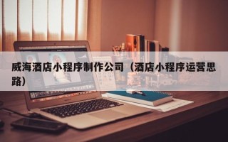 图木舒克威海酒店小程序制作公司（酒店小程序运营思路）