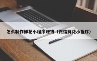 图木舒克怎么制作鲜花小程序赚钱（微信鲜花小程序）